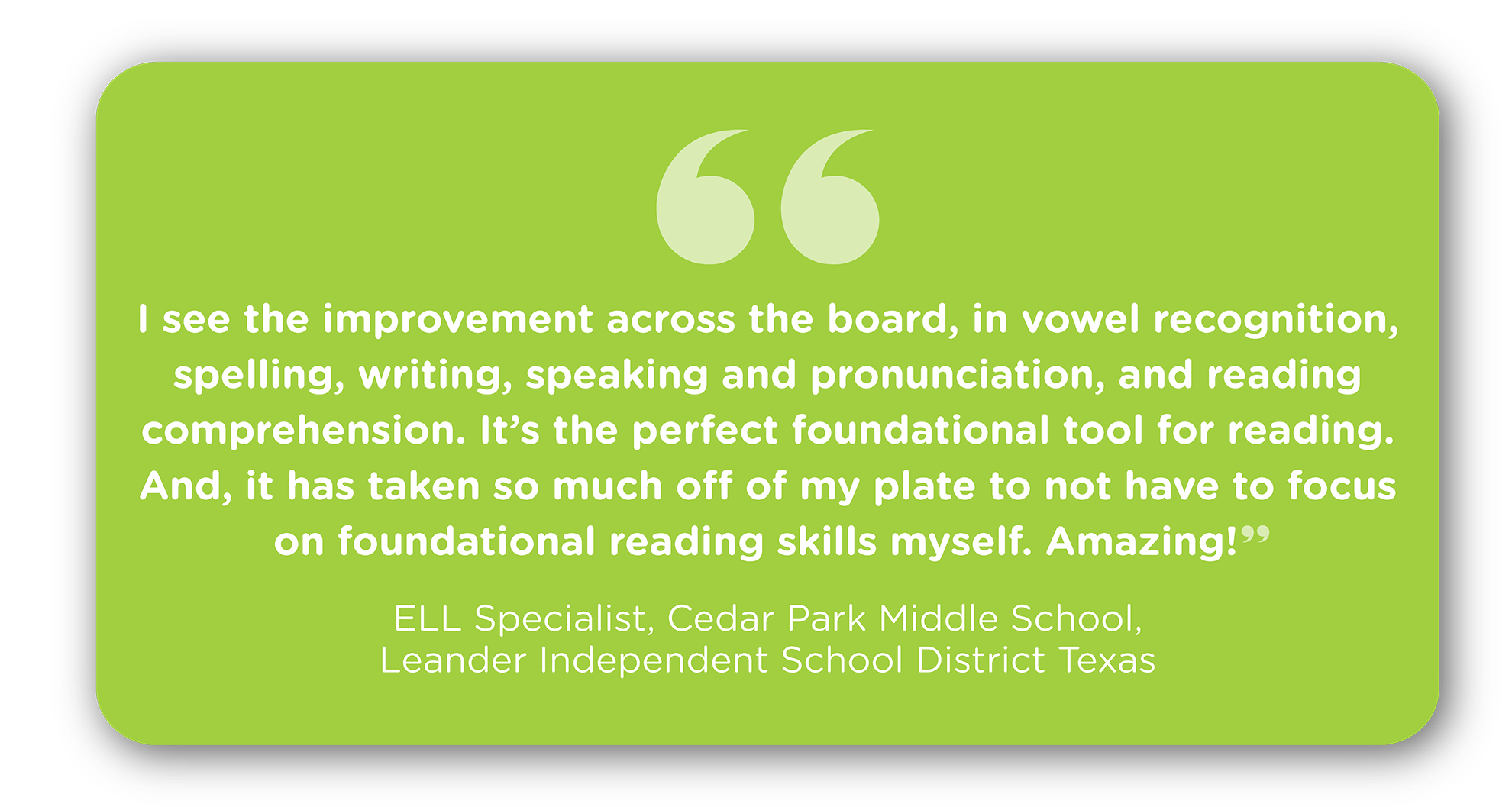 “I see the improvement across the board, in vowel recognition, spelling, writing, speaking and pronunciation, and reading comprehension. It’s the perfect foundational tool for reading. And, it has taken so much off of my plate to not have to focus on foundational reading skills myself. Amazing!” Robby Lynd ELL Specialist, Cedar Park Middle School, Leander Independent School District Texas