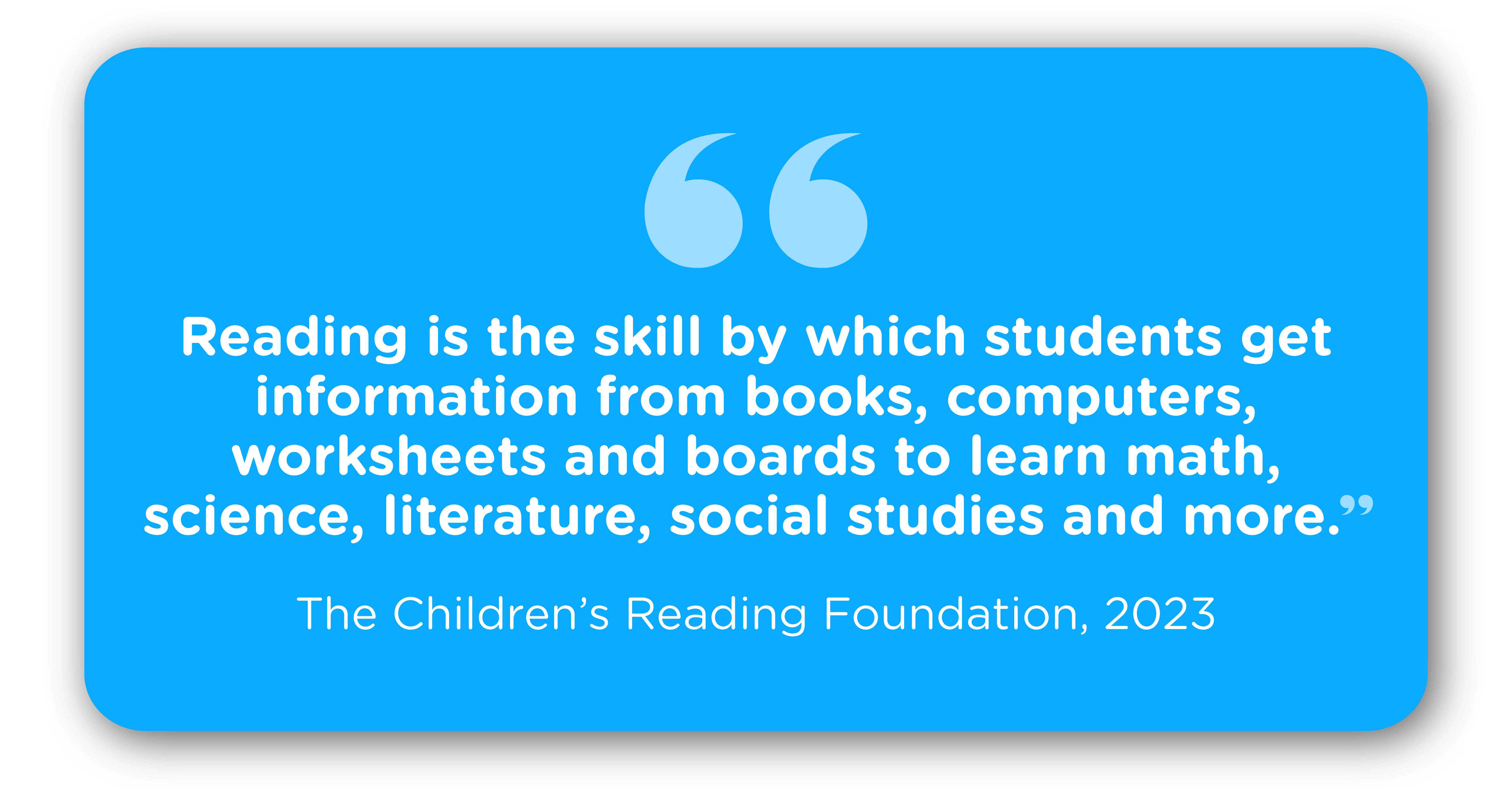 “Reading is the skill by which students get information from books, computers, worksheets and boards to learn math, science, literature, social studies and more” (The Children’s Reading Foundation, 2023).
