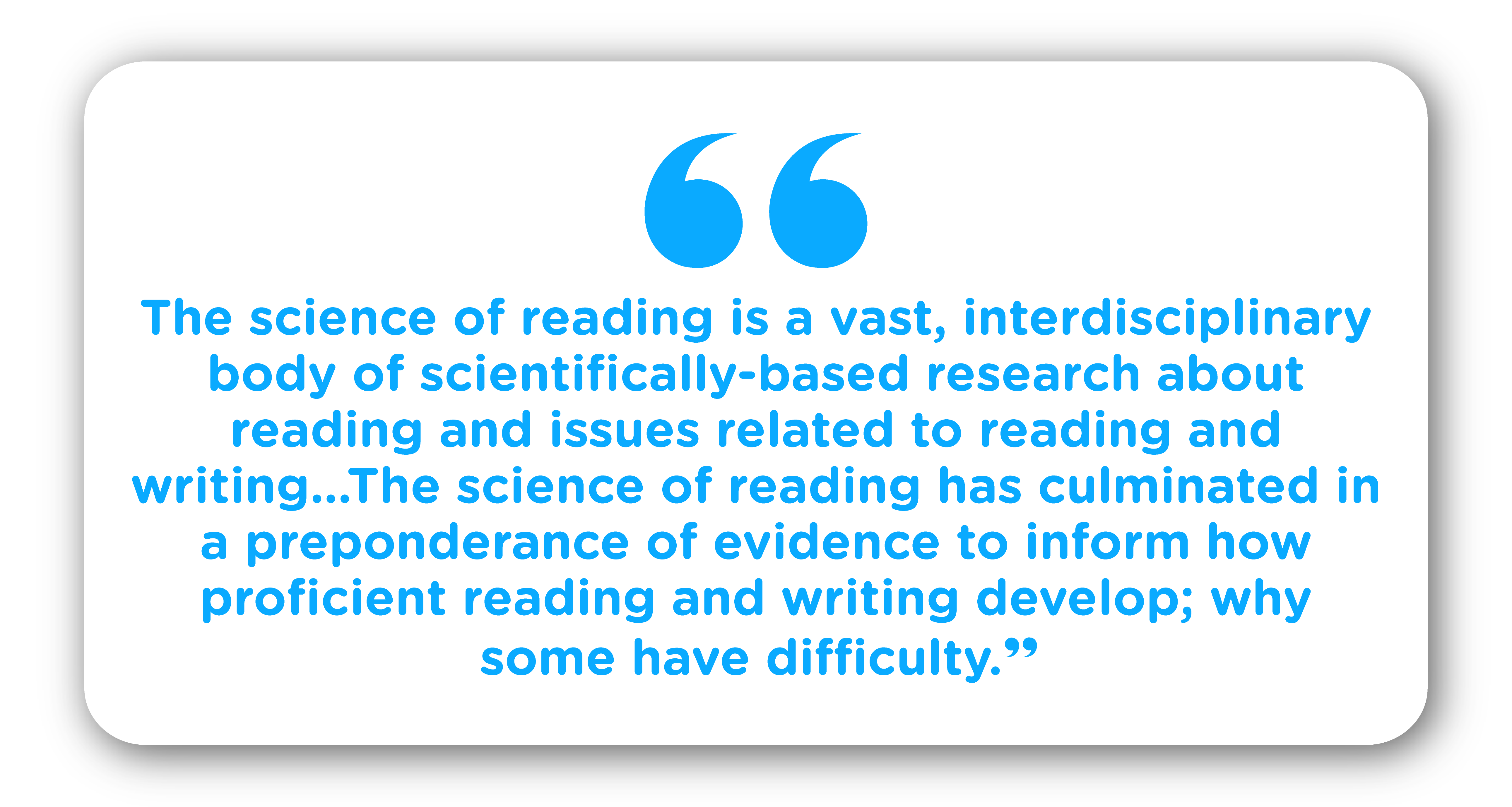 “The science of reading is a vast, interdisciplinary body of scientifically-based research about reading and issues related to reading and writing...The science of reading has culminated in a preponderance of evidence to inform how proficient reading and writing develop; why some have difficulty.”