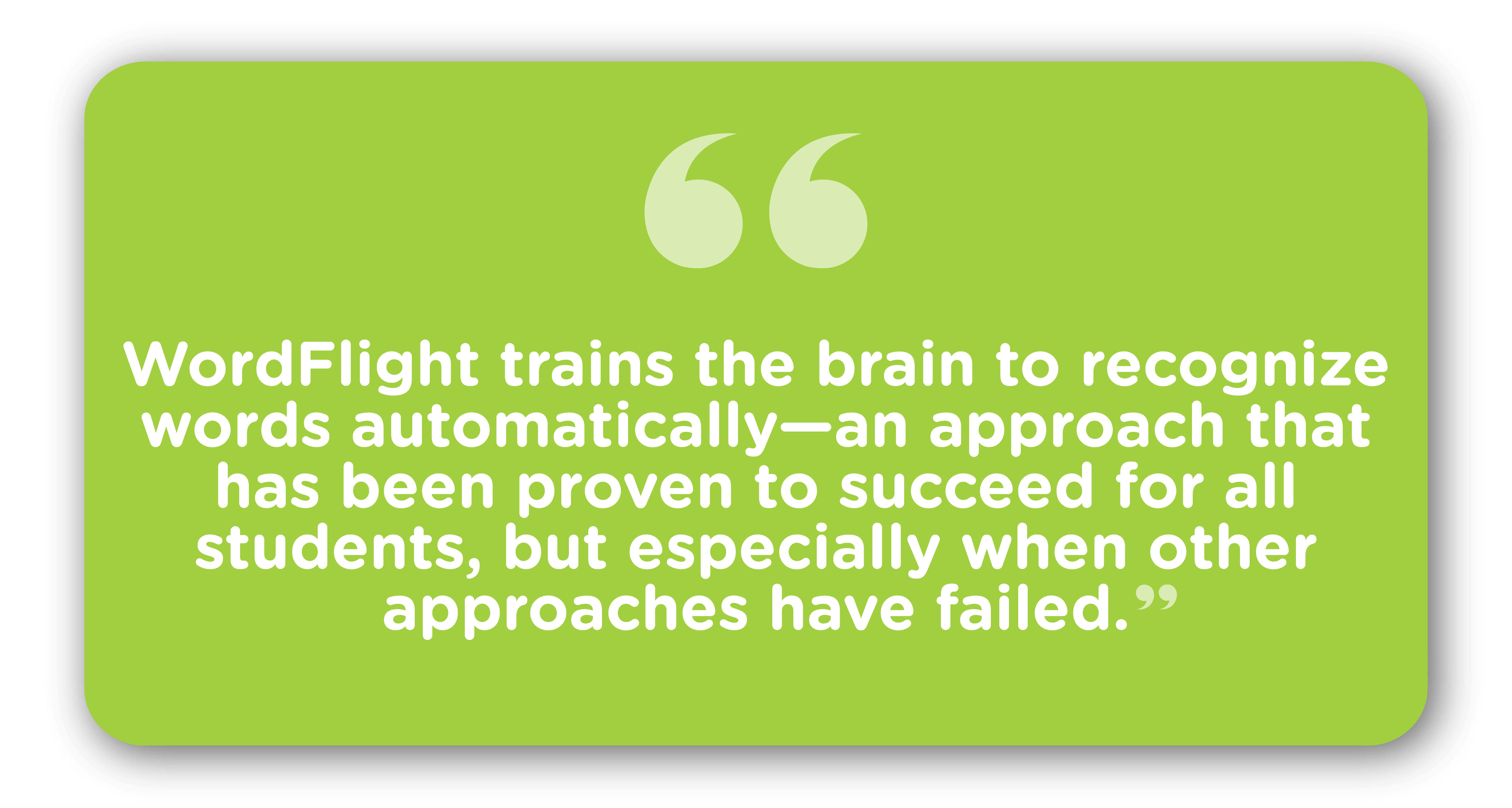 WordFlight trains the brain to recognize words automatically—an approach that has been proven to succeed for all students, but especially when other approaches have failed.