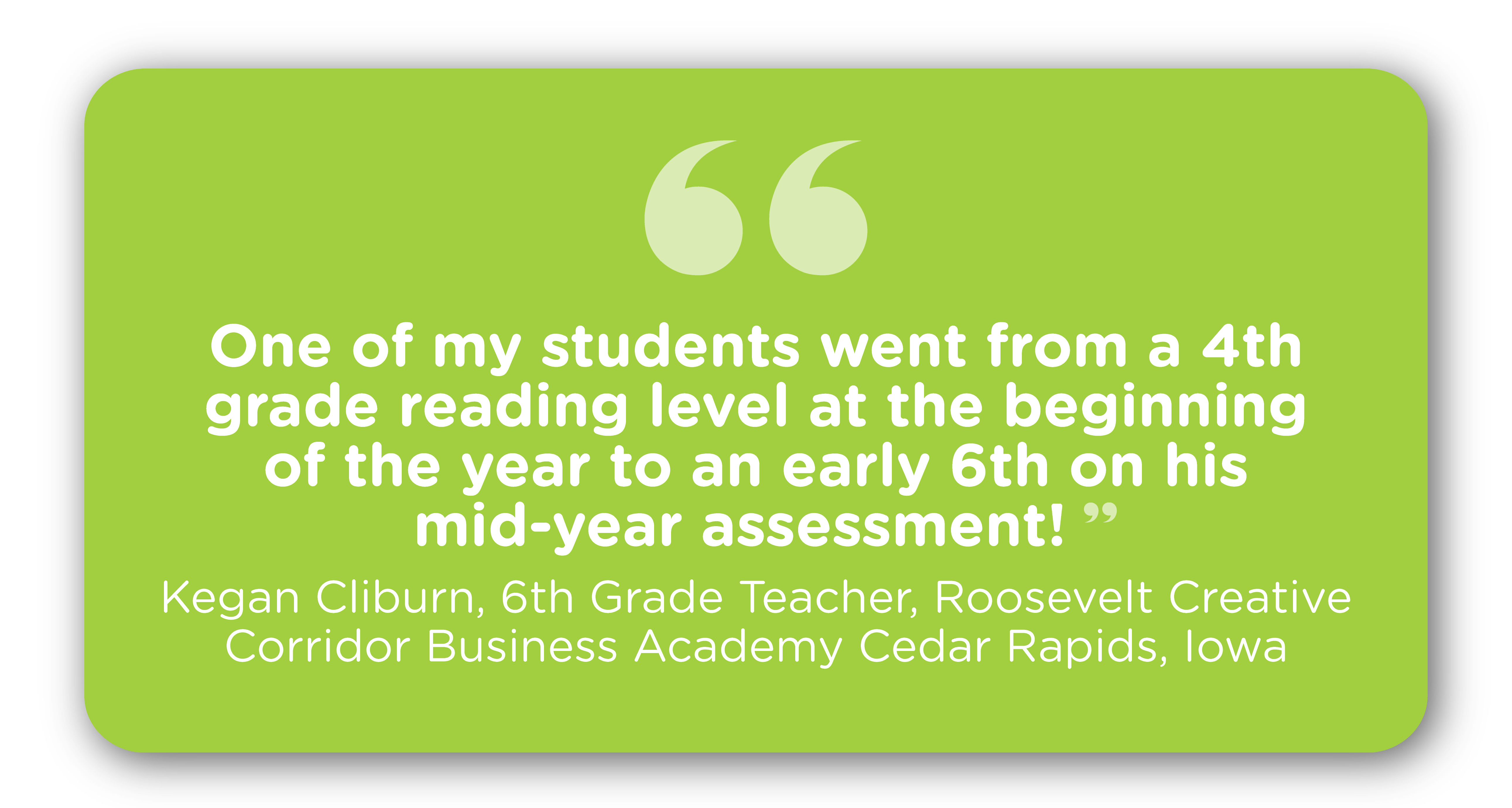 “One of my students went from a 4th grade reading level at the beginning of the year to an early 6th on his mid-year assessment! Another student went up two grade levels as well! He is now at a 5th grade reading level according to iReady and he was super proud!” Kegan Cliburn, 6th Grade Teacher, Roosevelt Creative Corridor Business Academy Cedar Rapids, Iowa