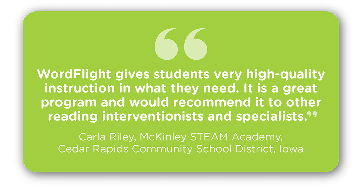 “WordFlight gives students very high-quality instruction in what they need. It is a great program and would recommend it to other reading interventionists and specialists.” Carla Riley McKinley STEAM Academy, Cedar Rapids Community School District Iowa